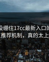 我差点没绷住17cc最新入口的视频社区推荐机制，真的太上头