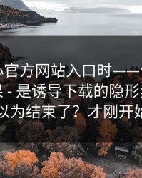 搜索糖心官方网站入口时——你看见的不是结果 - 是诱导下载的隐形步骤：你以为结束了？才刚开始