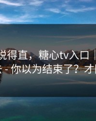 别怪我说得直，糖心tv入口｜我差点点进去 - 你以为结束了？才刚开始