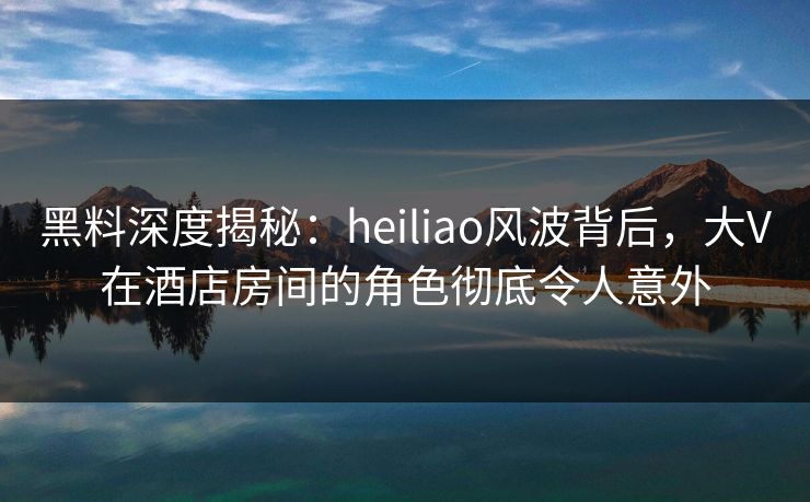 黑料深度揭秘：heiliao风波背后，大V在酒店房间的角色彻底令人意外