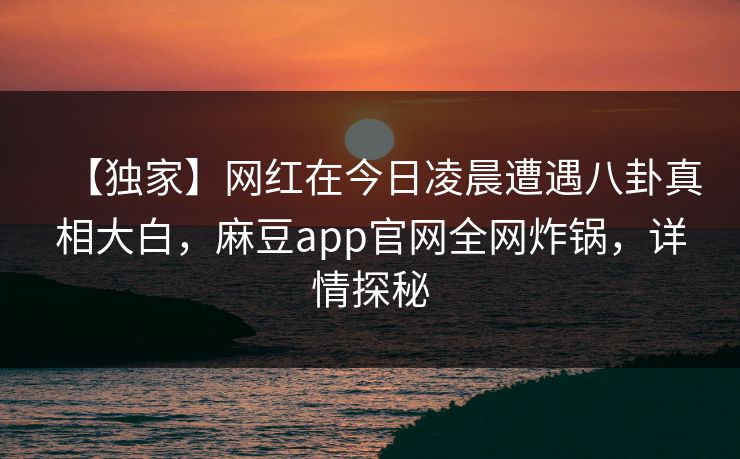 【独家】网红在今日凌晨遭遇八卦真相大白，麻豆app官网全网炸锅，详情探秘