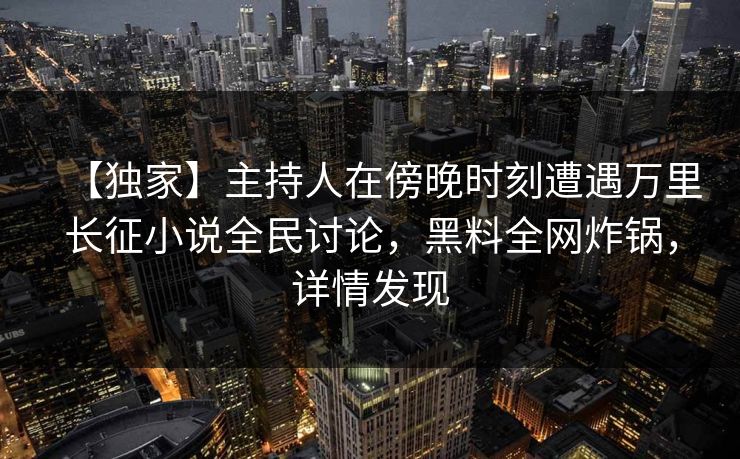 【独家】主持人在傍晚时刻遭遇万里长征小说全民讨论，黑料全网炸锅，详情发现