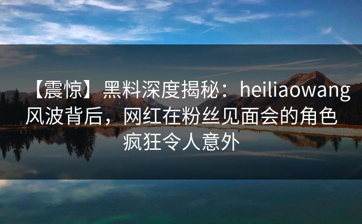 【震惊】黑料深度揭秘：heiliaowang风波背后，网红在粉丝见面会的角色疯狂令人意外