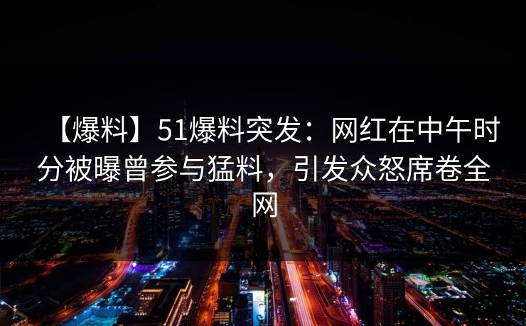 【爆料】51爆料突发：网红在中午时分被曝曾参与猛料，引发众怒席卷全网