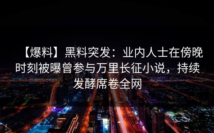 【爆料】黑料突发：业内人士在傍晚时刻被曝曾参与万里长征小说，持续发酵席卷全网