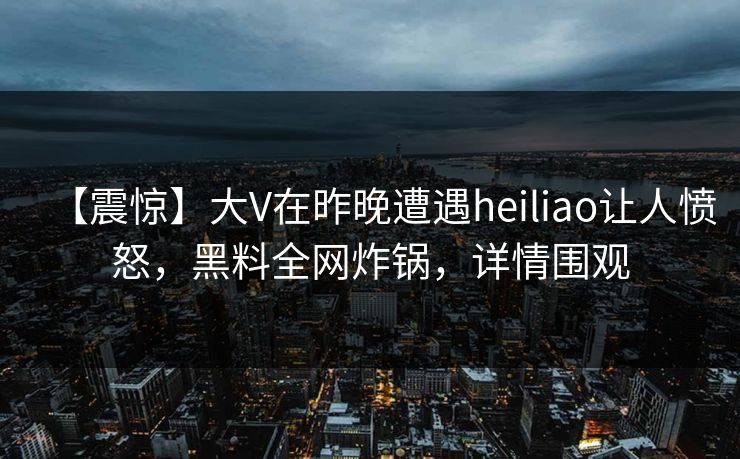 【震惊】大V在昨晚遭遇heiliao让人愤怒，黑料全网炸锅，详情围观