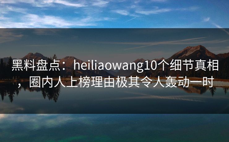 黑料盘点:heiliaowang10个细节真相,圈内人上榜理由极其令人轰动一时 黑料盘点:heiliaowang10个细节真相,圈内人上榜理由极其令人轰动一时