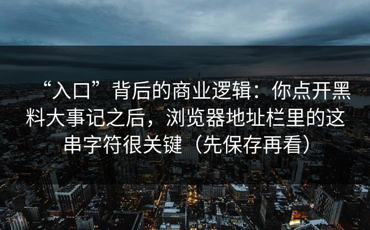 “入口”背后的商业逻辑：你点开黑料大事记之后，浏览器地址栏里的这串字符很关键（先保存再看）