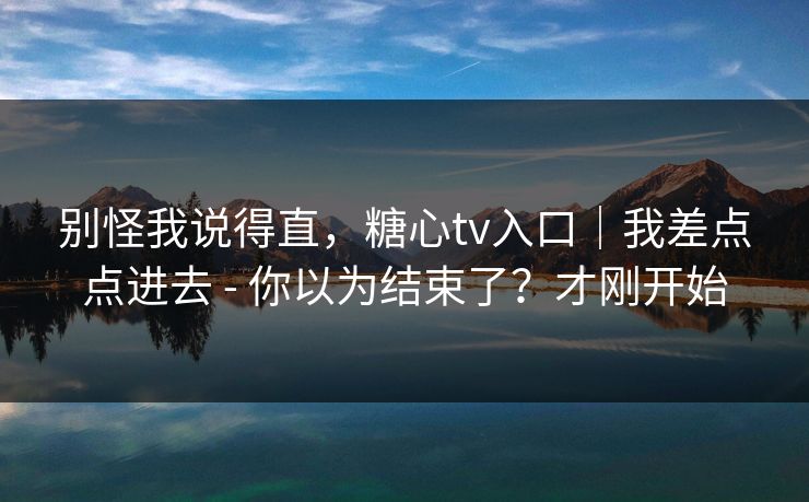 别怪我说得直，糖心tv入口｜我差点点进去 - 你以为结束了？才刚开始