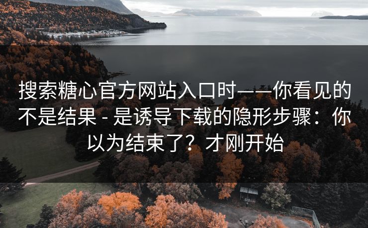 搜索糖心官方网站入口时——你看见的不是结果 - 是诱导下载的隐形步骤：你以为结束了？才刚开始