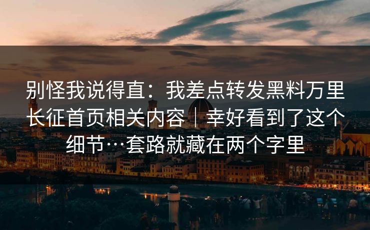 别怪我说得直：我差点转发黑料万里长征首页相关内容｜幸好看到了这个细节…套路就藏在两个字里