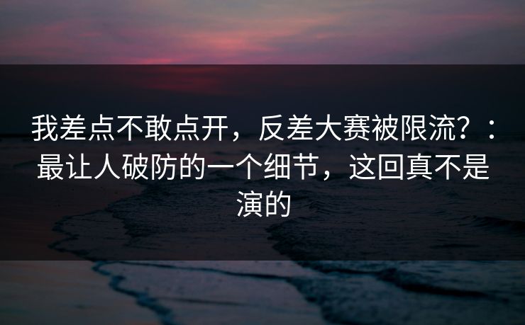 我差点不敢点开,反差大赛被限流?:最让人破防的一个细节,这回真不是演的 我差点不敢点开,反差大赛被限流?:最让人破防的一个细节,这回真不是演的