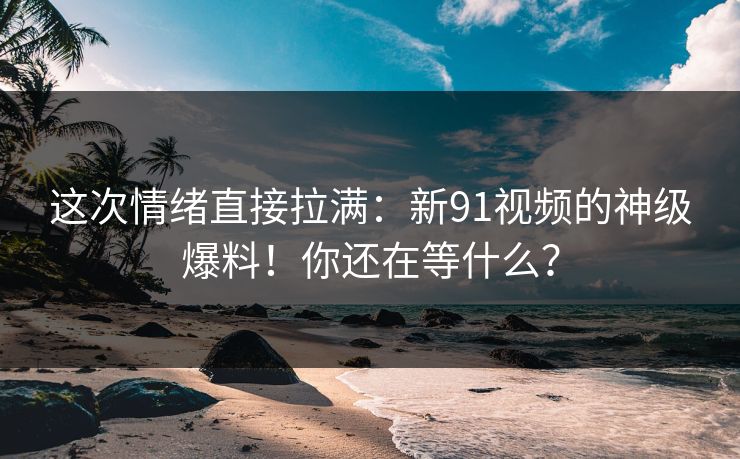 这次情绪直接拉满:新91视频的神级爆料!你还在等什么? 这次情绪直接拉满:新91视频的神级爆料!你还在等什么?