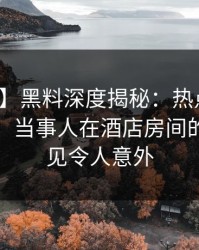 【独家】黑料深度揭秘：热点事件风波背后，当事人在酒店房间的角色罕见令人意外