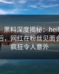 【震惊】黑料深度揭秘：heiliaowang风波背后，网红在粉丝见面会的角色疯狂令人意外