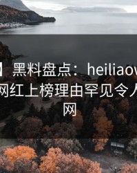 【爆料】黑料盘点：heiliaowang3大误区，网红上榜理由罕见令人炸裂全网