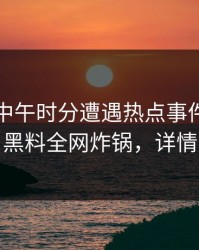 明星在中午时分遭遇热点事件愤怒声讨，黑料全网炸锅，详情了解