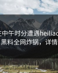主持人在中午时分遭遇heiliaowang震惊，黑料全网炸锅，详情查看