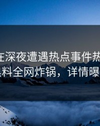 主持人在深夜遭遇热点事件热议不止，黑料全网炸锅，详情曝光