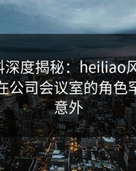 速报黑料深度揭秘：heiliao风波背后，主持人在公司会议室的角色罕见令人意外