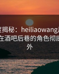 黑料深度揭秘：heiliaowang风波背后，网红在酒吧后巷的角色彻底令人意外