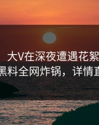 【爆料】大V在深夜遭遇花絮轰动一时，黑料全网炸锅，详情直击