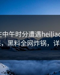 主持人在中午时分遭遇heiliaowang引发众怒，黑料全网炸锅，详情深扒