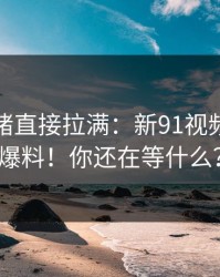 这次情绪直接拉满：新91视频的神级爆料！你还在等什么？