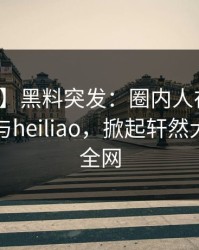 【爆料】黑料突发：圈内人在深夜被曝曾参与heiliao，掀起轩然大波席卷全网
