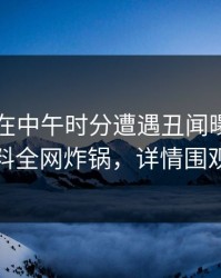 当事人在中午时分遭遇丑闻曝光，黑料全网炸锅，详情围观
