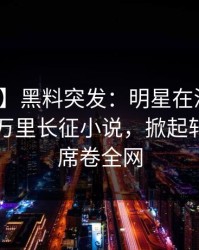 【爆料】黑料突发：明星在深夜被曝曾参与万里长征小说，掀起轩然大波席卷全网