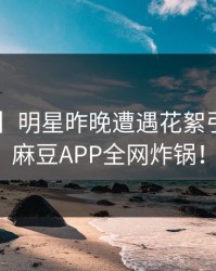 【震惊】明星昨晚遭遇花絮引发愤怒，麻豆APP全网炸锅！