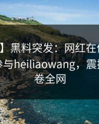 【爆料】黑料突发：网红在傍晚时刻被曝曾参与heiliaowang，震撼人心席卷全网