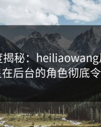 黑料深度揭秘：heiliaowang风波背后，明星在后台的角色彻底令人意外