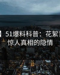 【紧急】51爆料科普：花絮背后10个惊人真相的隐情