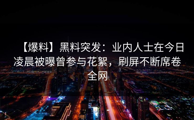 【爆料】黑料突发：业内人士在今日凌晨被曝曾参与花絮，刷屏不断席卷全网
