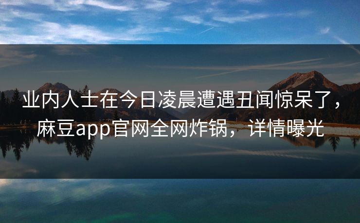 业内人士在今日凌晨遭遇丑闻惊呆了，麻豆app官网全网炸锅，详情曝光