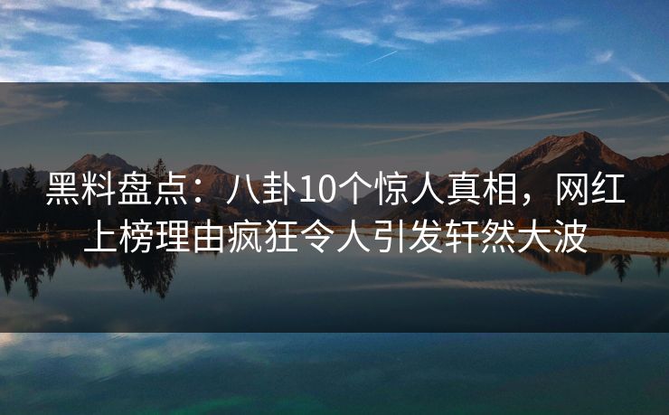 黑料盘点：八卦10个惊人真相，网红上榜理由疯狂令人引发轩然大波