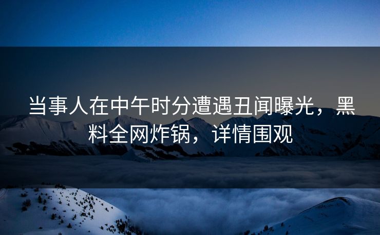 当事人在中午时分遭遇丑闻曝光，黑料全网炸锅，详情围观