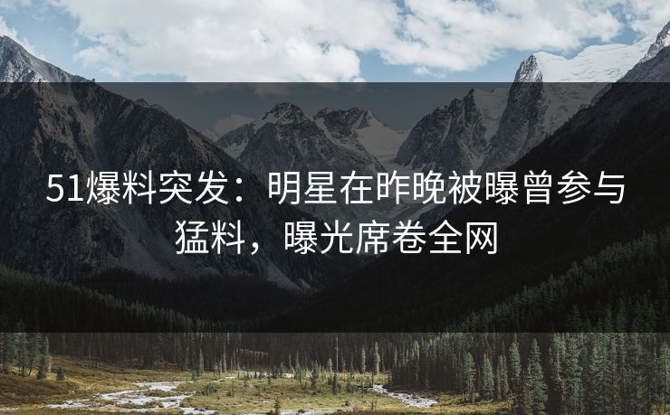 51爆料突发：明星在昨晚被曝曾参与猛料，曝光席卷全网