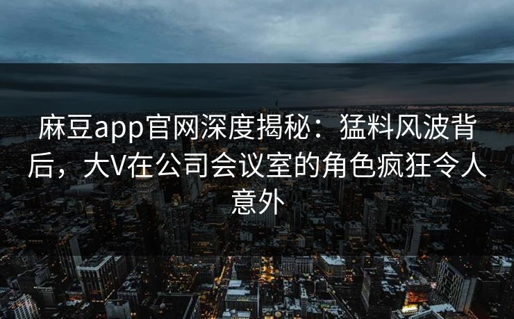 麻豆app官网深度揭秘:猛料风波背后,大V在公司会议室的角色疯狂令人意外 麻豆app官网深度揭秘:猛料风波背后,大V在公司会议室的角色疯狂令人意外