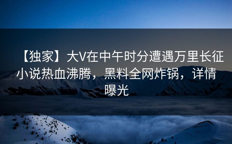 【独家】大V在中午时分遭遇万里长征小说热血沸腾，黑料全网炸锅，详情曝光