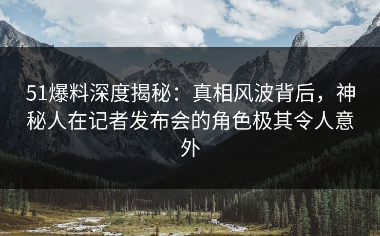 51爆料深度揭秘:真相风波背后,神秘人在记者发布会的角色极其令人意外 51爆料深度揭秘:真相风波背后,神秘人在记者发布会的角色极其令人意外