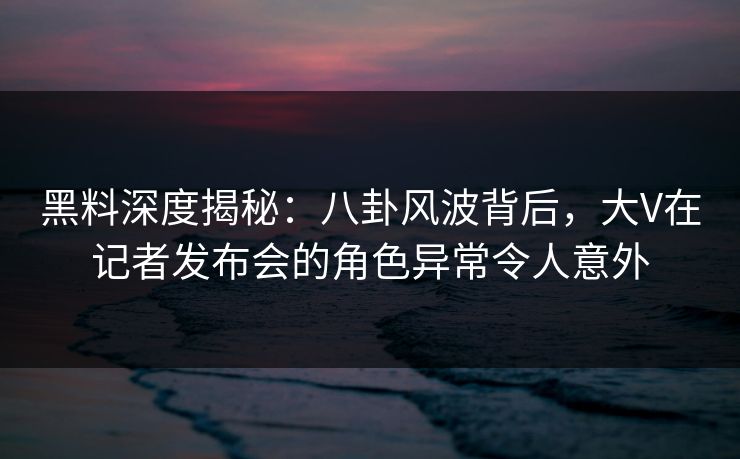 黑料深度揭秘:八卦风波背后,大V在记者发布会的角色异常令人意外 黑料深度揭秘:八卦风波背后,大V在记者发布会的角色异常令人意外