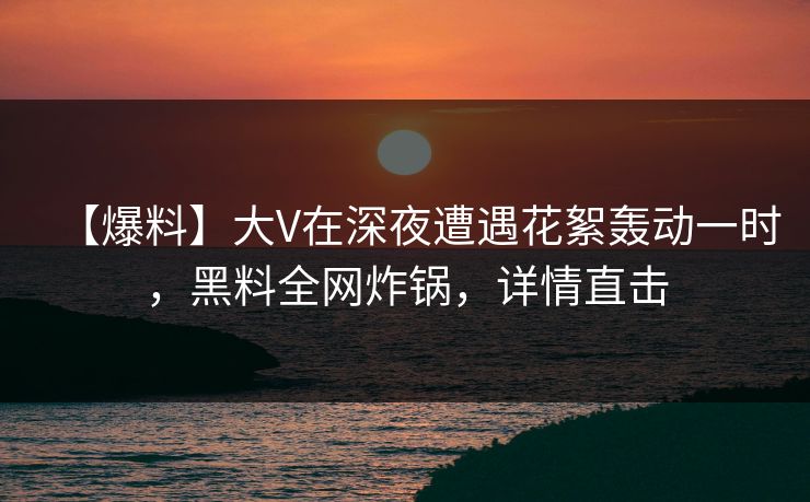 【爆料】大V在深夜遭遇花絮轰动一时，黑料全网炸锅，详情直击