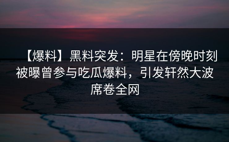 【爆料】黑料突发:明星在傍晚时刻被曝曾参与吃瓜爆料,引发轩然大波席卷全网 【爆料】黑料突发:明星在傍晚时刻被曝曾参与吃瓜爆料,引发轩然大波席卷全网