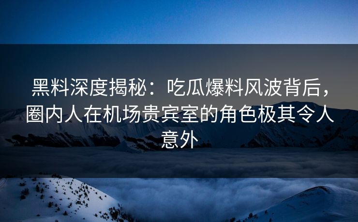 黑料深度揭秘：吃瓜爆料风波背后，圈内人在机场贵宾室的角色极其令人意外