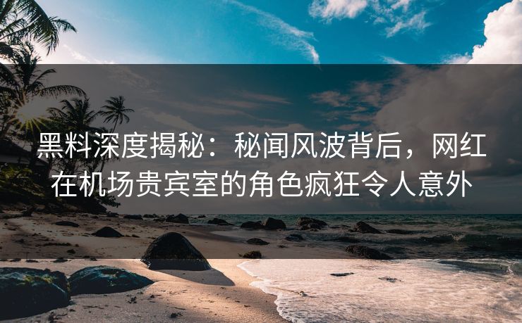黑料深度揭秘：秘闻风波背后，网红在机场贵宾室的角色疯狂令人意外