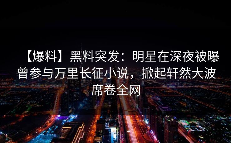 【爆料】黑料突发:明星在深夜被曝曾参与万里长征小说,掀起轩然大波席卷全网 【爆料】黑料突发:明星在深夜被曝曾参与万里长征小说,掀起轩然大波席卷全网