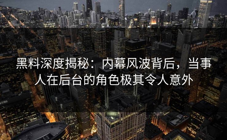 黑料深度揭秘：内幕风波背后，当事人在后台的角色极其令人意外